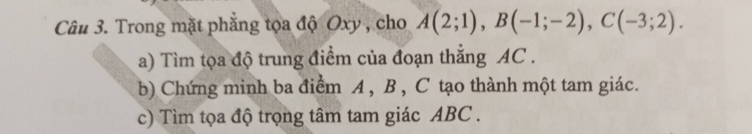 Trong mặt phăng tọa độ Oxy , cho A(2;1), B(-1;-2), C(-3;2). 
a) Tìm tọa độ trung điểm của đoạn thắng AC. 
b) Chứng minh ba điểm A , B , C tạo thành một tam giác. 
c) Tìm tọa độ trọng tâm tam giác ABC.