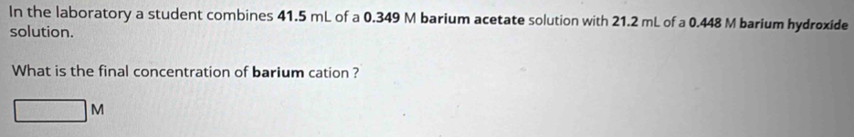 In the laboratory a student combines 41.5 mL of a 0.349 M barium acetate solution with 21.2 mL of a 0.448 M barium hydroxide 
solution. 
What is the final concentration of barium cation ?
□ M