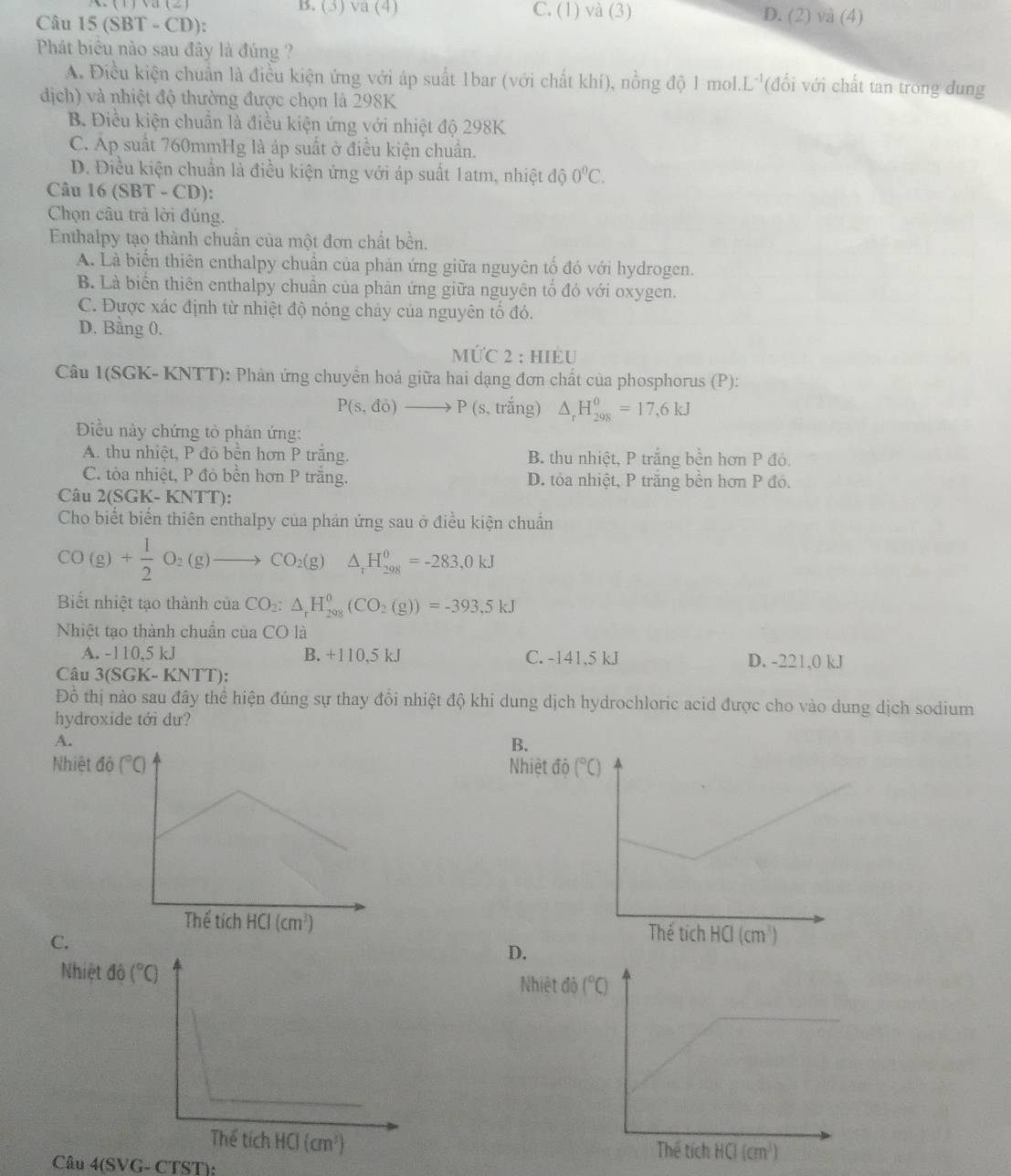 B. (3) sqrt(a)(4) C. (1) Va(_  3) D. (2) và (4)
Câu 1 5 SBT - CD):
Phát biểu nào sau đây là đúng ?
A. Điều kiện chuẩn là điều kiện ứng với áp suất 1bar (với chất khí), nồng độ 1 mol.L'(đổi với chất tan trong dung
dịch) và nhiệt độ thường được chọn là 298K
B. Điều kiện chuẩn là điều kiện ứng với nhiệt độ 298K
C. Áp suất 760mmHg là áp suất ở điều kiện chuẩn.
D. Điều kiện chuẩn là điều kiện ứng với áp suất 1atm, nhiệt độ 0°C.
Câu 16(SBT-CD)
Chọn câu trả lời đúng.
Enthalpy tạo thành chuân của một đơn chất bền.
A. Là biển thiên enthalpy chuân của phản ứng giữa nguyên tổ đó với hydrogen.
B. Là biển thiên enthalpy chuẩn của phản ứng giữa nguyên tổ đó với oxygen.
C. Được xác định từ nhiệt độ nóng chảy của nguyên tố đó.
D. Bằng 0.
MU⊂ 2; HIÈU
Câu 1(SGK- KNTT): Phản ứng chuyển hoá giữa hai dạng đơn chất của phosphorus (P):
P(s,do)to P(s, trắng) △ _rH_(298)^0=17,6kJ
Điều này chứng tỏ phân ứng:
A. thu nhiệt, P đồ bền hơn P trăng. B. thu nhiệt, P trắng bền hơn P đó.
C. tòa nhiệt, P đò bền hơn P trăng. D. tỏa nhiệt, P trăng bền hơn P đó.
Câu 2(SGK- KNTT):
Cho biết biến thiên enthalpy của phản ứng sau ở điều kiện chuẩn
CO(g)+ 1/2 O_2(g)to CO_2(g) ^circ  △ _1H_(298)^0=-283,0kJ
Biết nhiệt tạo thành ciaCO_2:△ _rH_(298)^0(CO_2(g))=-393.5kJ
Nhiệt tạo thành chuẩn của CO là
A. -110,5 kJ B. +110,5 kJ C. -141.5 kJ D. -221,0 kJ
Câu 3(SGK-KNTT):
Đỗ thị nào sau đây thể hiện đúng sự thay đổi nhiệt độ khi dung dịch hydrochloric acid được cho vào dung dịch sodium
hydroxide tới dư?
A.
B.
Nhiệt Nhiệt độ (^circ C)

C.
D.
Nhiệt đNhiệt đô (^circ C)
Câu 4(SVG-CTST):