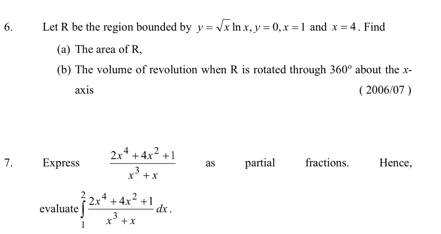 Let R be the region bounded by y=sqrt(x)ln x, y=0, x=1 and x=4. Find 
(a) The area of R, 
(b) The volume of revolution when R is rotated through 360° about the x - 
axis ( 2006/07 ) 
7. Express  (2x^4+4x^2+1)/x^3+x  as partial fractions. Hence, 
evaluate ∈tlimits _1^(2frac 2x^4)+4x^2+1x^3+xdx.