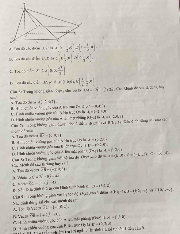 A. Tọa độ các điểm A, B là A(0;- 1/2 ;0),B(1;- 1/2 ;0).
B. Tọa độ các điểm C, D là C(1; 1/2 ;0),D(0; 1/2 ;0).
C. Tọa độ điểm S là S(0;0; sqrt(3)/2 ).
D. Tọa độ các điểm M, N là M(1;0;0),N( 1/2 ; 1/2 ;0).
Câu 6: Trong không gian Oxyz , cho véctơ vector OA=-2vector i+4vector j+2vector k. Các Mệnh đề sau là đúng hay
sai?
A. Tọa độ điểm A(-2;4;2).
B. Hình chiếu vuông góc của A lên trục Ox là A^,=(0;4;0)
C. Hình chiều vuông góc của A lên trục Oy là A_1=(-2;4;0)
D. Hình chiếu vuông góc của A lên mặt phẳng (Oyz) là A_2=(-2;0;2)
Câu 7: Trong không gian Oxyz , cho 2 điểm A(1;2;3) và B(1;2;1). Xác định đúng sai cho các
mệnh đề sau:
A. Tọa độ vecto overline BA=(0;0;2).
B. Hình chiếu vuông góc của A lên trục Ox là A'=(0;2;0).
C. Hình chiếu vuông góc của B lên trục Oy là B'=(0;2;0).
D. Hình chiếu vuông góc của A lên mặt phẳng (Oxy) là A_1=(1;2;0)
*  Câu 8: Trong không gian với hệ tọa độ Oxyz ,cho điểm A=(1;1;0),B=(-1;1;2),C=(3;1;4).
Các Mệnh đề sau là đúng hay sai?
A. Tọa độ vectơ overline AB=(-2;0;2).
B. Véctơ vector AC=2vector i+0vector j-4vector k
C. Vécto vector 0C=3vector i+vector j-4vector k.
D. Nếu D là đinh thứ tư của Hình bình hành thì D=(5;1;2)
Câu 9: Trong không gian với hệ tọa độ Oxyz ,cho 3 điểm A(1;1;-1),B=(1;2;-3) và C(0;1;-3).
Xác định đúng sai cho các mệnh đề sau:
A. Tọa độ Véctơ overline AC=(-1;0;2).
B. Vécto vector OB=vector i+2vector j-3vector k.
C. Hình chiếu vuông góc của A lên mặt phẳng (Oxz) là A_1=(1;1;0).
D. Hình chiếu vuông góc của B lên trục Oy là B'=(0;2;0)
N III Câu trắc nghiệm trả lời ngắn. Thí sinh trả lời từ câu 1 đến câu 9.