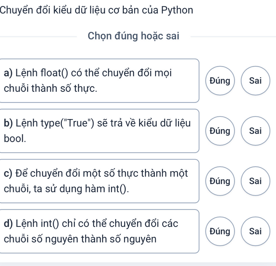 Chuyển đổi kiểu dữ liệu cơ bản của Python
Chọn đúng hoặc sai
a) Lệnh float() có thể chuyển đổi mọi
Đúng Sai
chuỗi thành số thực.
b) Lệnh type("True") sẽ trả về kiểu dữ liệu
Đúng Sai
bool.
c) Để chuyển đổi một số thực thành một
Đúng Sai
chuỗi, ta sử dụng hàm int().
d) Lệnh int() chỉ có thể chuyển đổi các
Đúng Sai
chuỗi số nguyên thành số nguyên