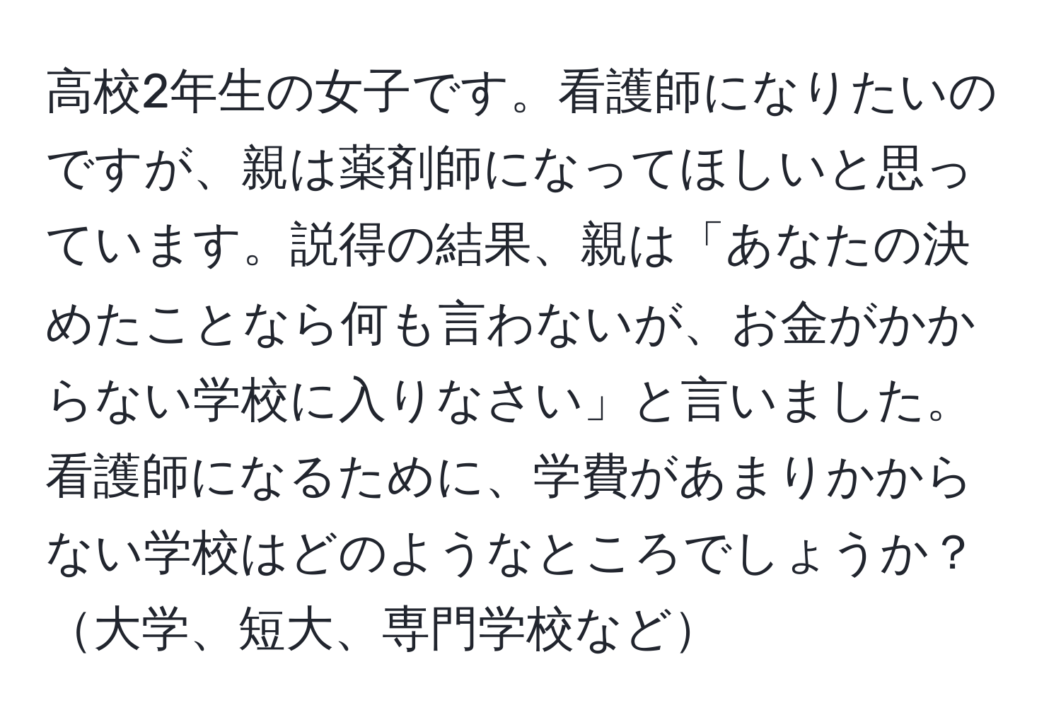 高校2年生の女子です。看護師になりたいのですが、親は薬剤師になってほしいと思っています。説得の結果、親は「あなたの決めたことなら何も言わないが、お金がかからない学校に入りなさい」と言いました。看護師になるために、学費があまりかからない学校はどのようなところでしょうか？大学、短大、専門学校など