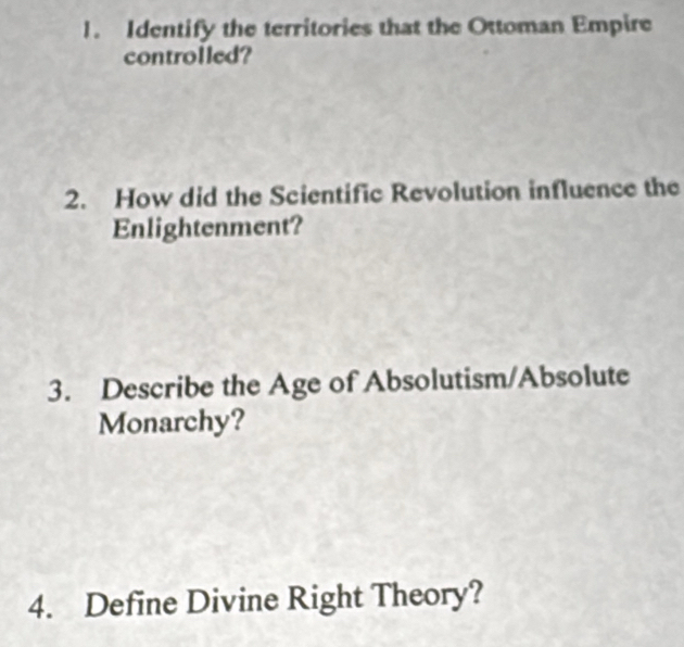 Identify the territories that the Ottoman Empire 
controlled? 
2. How did the Scientific Revolution influence the 
Enlightenment? 
3. Describe the Age of Absolutism/Absolute 
Monarchy? 
4. Define Divine Right Theory?