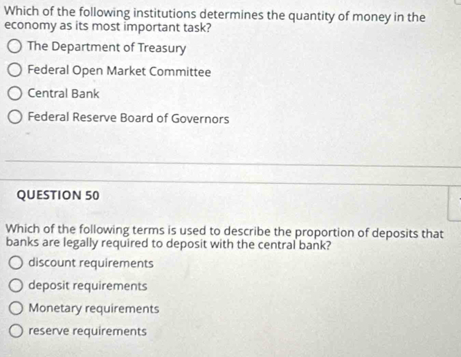 Which of the following institutions determines the quantity of money in the
economy as its most important task?
The Department of Treasury
Federal Open Market Committee
Central Bank
Federal Reserve Board of Governors
QUESTION 50
Which of the following terms is used to describe the proportion of deposits that
banks are legally required to deposit with the central bank?
discount requirements
deposit requirements
Monetary requirements
reserve requirements