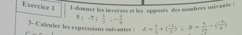 1-donner les inverses et les opposés des nombres suivants :
5; -7;  1/7 ; - 3/8 
3- Calculer les expressions suivantes : A= 9/5 +( (-1)/5 ) :: B= 9/24 -( (-3)/8 )