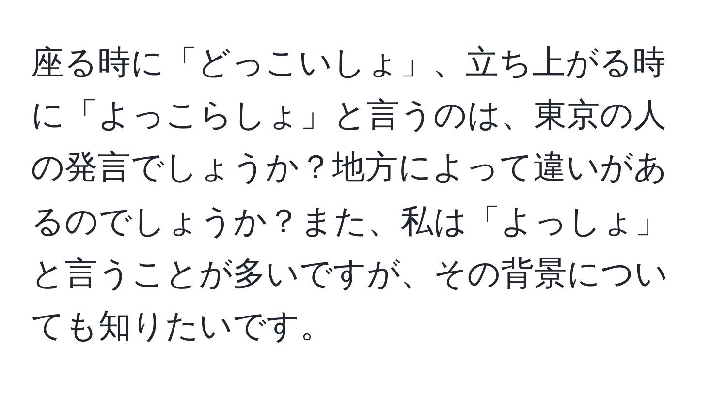 座る時に「どっこいしょ」、立ち上がる時に「よっこらしょ」と言うのは、東京の人の発言でしょうか？地方によって違いがあるのでしょうか？また、私は「よっしょ」と言うことが多いですが、その背景についても知りたいです。