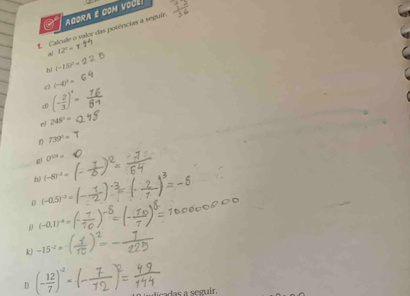 AGORA É COM VoCE 
Calcule o valor das potências a seguir. 
a) 12^2=
b) (-15)^2=
c) (-4)^3=
(- 2/3 )^4=
d) 
e) 248^1=
f 739°=
g) 0^(524)=
h) (-8)^-2=
i) (-0.5)^-3=
(-0.1)^-8=
k) -15^(-2)=
I) (- 12/7 )^-2=
dicadas a seguir.