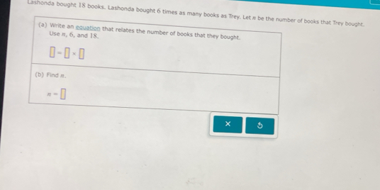 Lashonda bought 18 books. Lashonda bought 6 times as many books as Trey. Let n be the number of books that Trey bought. 
(a) Write an equation that relates the number of books that they bought. 
Use π, 6, and 18.
□ =□ * □
(b) Find π.
n=□
×