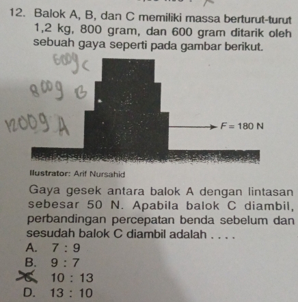 Balok A, B, dan C memiliki massa berturut-turut
1,2 kg, 800 gram, dan 600 gram ditarik oleh
sebuah gaya seperti pada gambar berikut.
F=180N
Ilustrator: Arif Nursahid
Gaya gesek antara balok A dengan lintasan
sebesar 50 N. Apabila balok C diambil,
perbandingan percepatan benda sebelum dan
sesudah balok C diambil adalah . . . .
A. 7:9
B. 9:7
10:13
D. 13:10