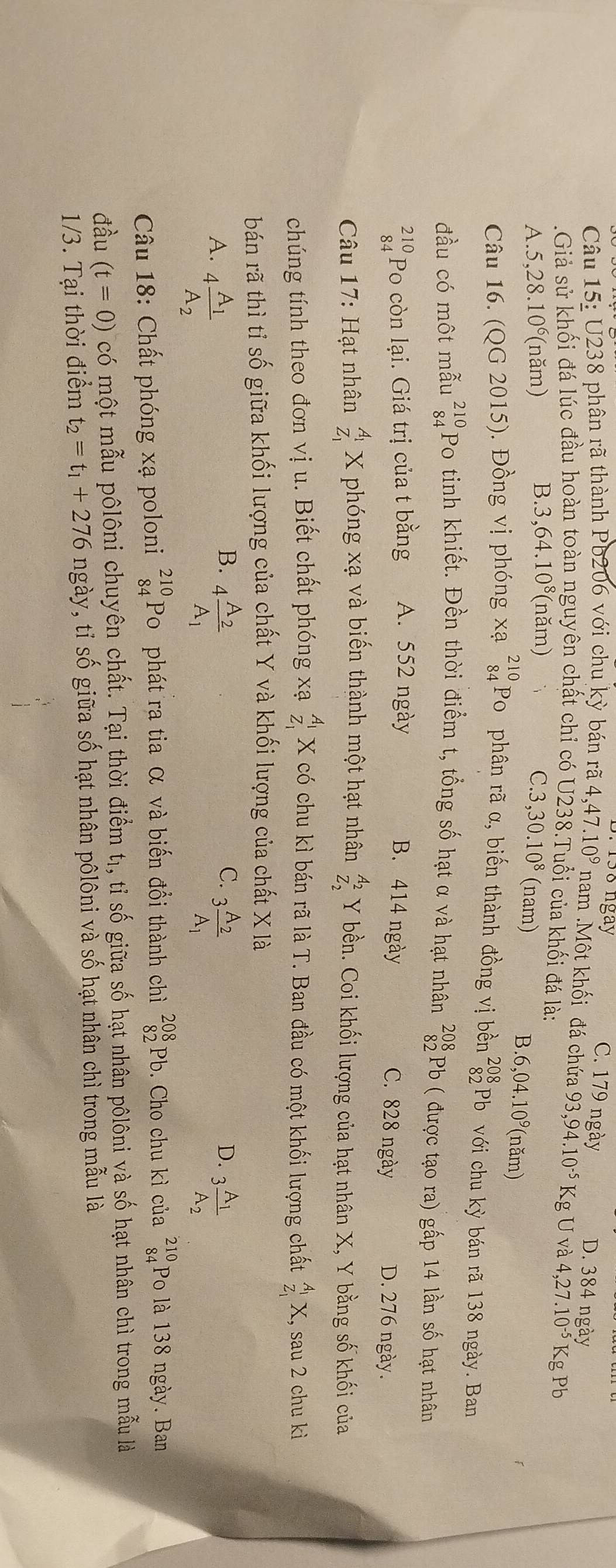 ngay C. 179 ngày D. 384 ngày
Câu 15: J238 phân rã thành Pb206 với chu ky bán rã 4,47.10^9 nam .Một khối đá chứa
.Giả sử khối đá lúc đầu hoàn toàn nguyên chất chỉ có  U238.Tuổi của khối đá là: 93,94.10^(-5)KgUva4,27.10^(-5)Kg Pb
B..3,64.10^8 (năm)
A..5,28.10^6 (năm) C.3 ,30.10^8 (nam)
B..6,04.10^9(nam)
Câu 16. (QG 2015). Đồng vị phóng xạ beginarrayr 210 84endarray Po phân rã α, biến thành đồng vị bền beginarrayr 208 82endarray Pb với chu kỳ bán rã 138 ngày. Ban
đầu có một mẫu beginarrayr 210 84endarray Po tinh khiết. Đền thời điểm t, tổng số hạt α và hạt nhân beginarrayr 208 82endarray Pb ( được tạo ra) gấp 14 lần số hạt nhân
beginarrayr 210 84endarray Po còn lại. Giá trị của t bằng A. 552 ngày B. 414 ngày
C. 828 ngày D. 276 ngày.
Câu 17: Hạt nhân _z_1^A_1X phóng xạ và biến thành một hạt nhân beginarrayr A_2 z_2endarray Y bền. Coi khối lượng của hạt nhân X, Y bằng số khối của
chúng tính theo đơn vị u. Biết chất phóng xạ beginarrayr A_1 Z_1endarray X có chu kì bán rã là T. Ban đầu có một khối lượng chất _z_1^A_1X 1, sau 2 chu kì
bán rã thì tỉ số giữa khối lượng của chất Y và khối lượng của chất X là
B.
C.
D.
A. 4frac A_1A_2 4frac A_2A_1 3frac A_2A_1 3frac A_1A_2
Câu 18: Chất phóng xạ poloni beginarrayr 210 84endarray Po phát ra tia α và biến đổi thành chì _(82)^(208)Pb. Cho chu kì của beginarrayr 210 84endarray Po là 138 ngày. Ban
đầu (t=0) có một mẫu pôlôni chuyên chất. Tại thời điểm tị, tỉ số giữa số hạt nhân pôlôni và số hạt nhân chì trong mẫu là
1/3. Tại thời điểm t_2=t_1+276 ngày, tỉ số giữa số hạt nhân pôlôni và số hạt nhân chì trong mẫu là