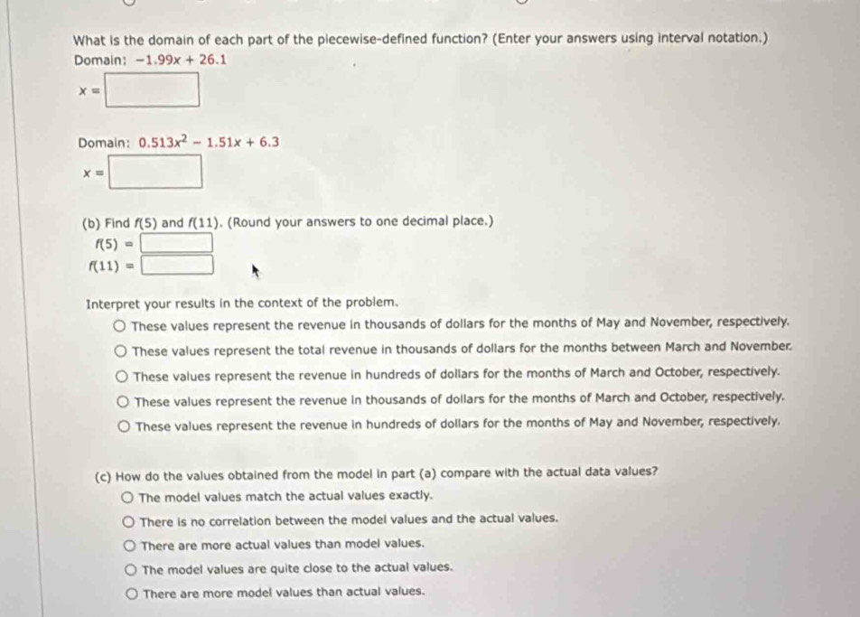 What is the domain of each part of the piecewise-defined function? (Enter your answers using interval notation.)
Domain: -1.99x+26.1
x=□
Domain: 0.513x^2-1.51x+6.3
x=□
(b) Find f(5) and f(11). (Round your answers to one decimal place.)
f(5)=□
f(11)=□
Interpret your results in the context of the problem.
These values represent the revenue in thousands of dollars for the months of May and November, respectively.
These values represent the total revenue in thousands of dollars for the months between March and November.
These values represent the revenue in hundreds of dollars for the months of March and October, respectively.
These values represent the revenue in thousands of dollars for the months of March and October, respectively.
These values represent the revenue in hundreds of dollars for the months of May and November, respectively.
(c) How do the values obtained from the model in part (a) compare with the actual data values?
The model values match the actual values exactly.
There is no correlation between the model values and the actual values.
There are more actual values than model values.
The model values are quite close to the actual values.
There are more model values than actual values.