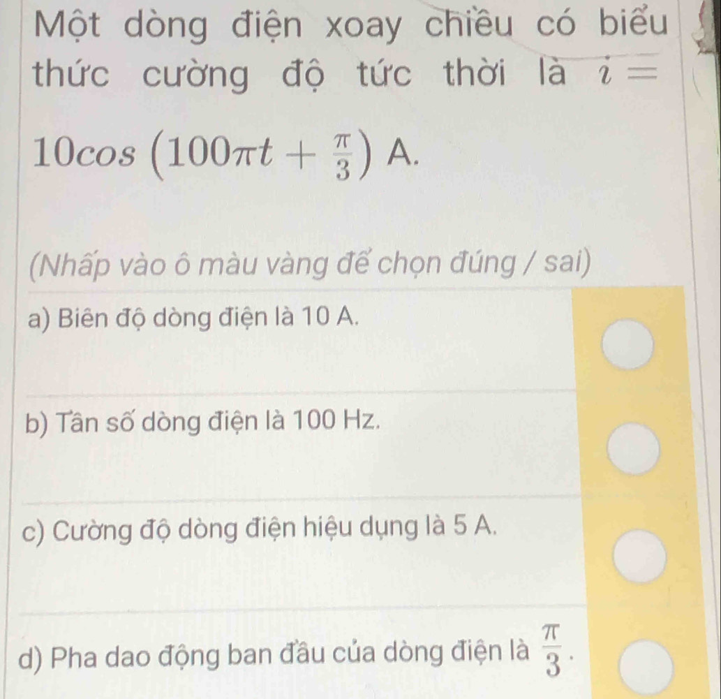 Một dòng điện xoay chiều có biểu 
thức cường độ tức thời là i=
10cos (100π t+ π /3 ) A. 
(Nhấp vào ô màu vàng để chọn đúng / sai) 
_ 
a) Biên độ dòng điện là 10 A. 
_ 
b) Tần số dòng điện là 100 Hz. 
_ 
c) Cường độ dòng điện hiệu dụng là 5 A. 
_ 
d) Pha dao động ban đầu của dòng điện là  π /3 .