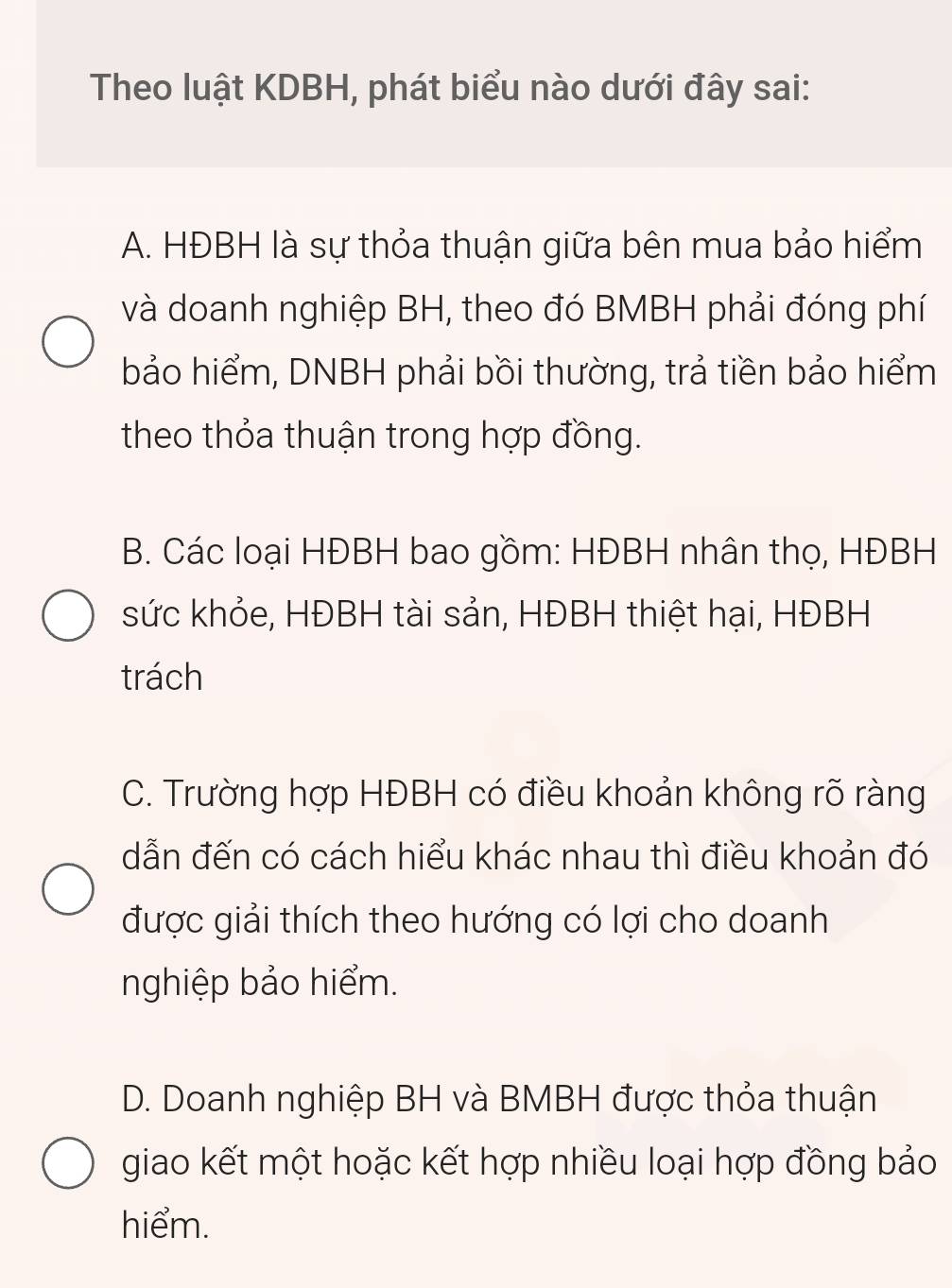 Theo luật KDBH, phát biểu nào dưới đây sai:
A. HĐBH là sự thỏa thuận giữa bên mua bảo hiểm
và doanh nghiệp BH, theo đó BMBH phải đóng phí
bảo hiểm, DNBH phải bồi thường, trả tiền bảo hiểm
theo thỏa thuận trong hợp đồng.
B. Các loại HĐBH bao gồm: HĐBH nhân thọ, HĐBH
sức khỏe, HĐBH tài sản, HĐBH thiệt hại, HĐBH
trách
C. Trường hợp HĐBH có điều khoản không rõ ràng
dẫn đến có cách hiểu khác nhau thì điều khoản đó
được giải thích theo hướng có lợi cho doanh
nghiệp bảo hiểm.
D. Doanh nghiệp BH và BMBH được thỏa thuận
giao kết một hoặc kết hợp nhiều loại hợp đồng bảo
hiểm.