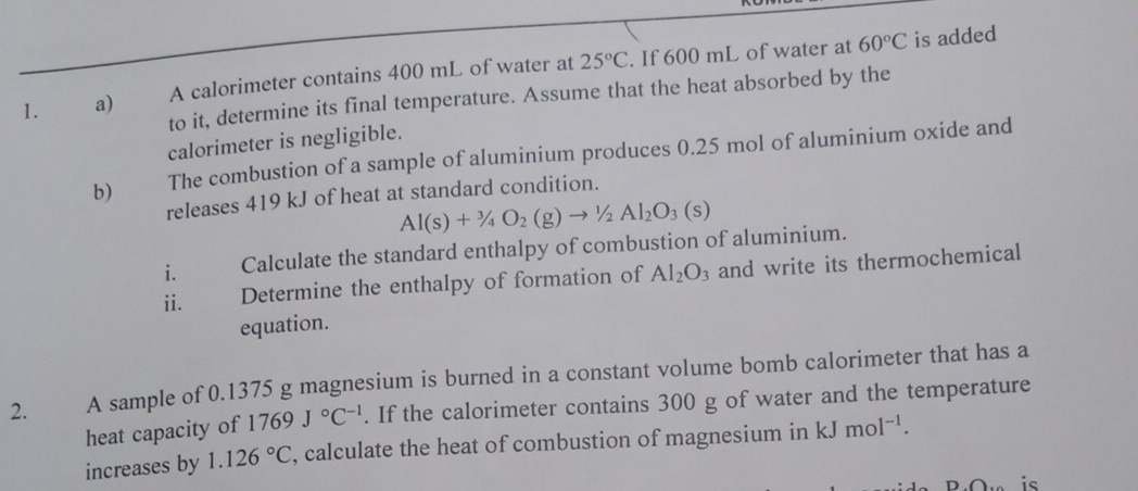 A calorimeter contains 400 mL of water at 25°C. If 600 mL of water at
60°C is added 
to it, determine its final temperature. Assume that the heat absorbed by the 
calorimeter is negligible. 
b) The combustion of a sample of aluminium produces 0.25 mol of aluminium oxide and 
releases 419 kJ of heat at standard condition.
Al(s)+^3/_4O_2(g)to^1/_2Al_2O_3(s)
i. Calculate the standard enthalpy of combustion of aluminium. 
ii. Determine the enthalpy of formation of Al_2O_3 and write its thermochemical 
equation. 
2. A sample of 0.1375 g magnesium is burned in a constant volume bomb calorimeter that has a 
heat capacity of 1769J°C^(-1). If the calorimeter contains 300 g of water and the temperature 
increases by 1.126°C , calculate the heat of combustion of magnesium in kJmol^(-1). 
is