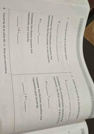 Count by 4x to fill in the bleriks bes 6
_ 
_ 
1. 
2. Count by six to fill in the blanks below 6,_ 
_ 
6, 
_ 
Complete the multiplication equasee the 
_represents the final number in your sw 
Complete the multiplication equation that 
represents the final number in your count-by
6*
_ 
_ 
_ 
_
6*
Complete the division equation that 
Complete the division equation that 
represents your count-by, 
_ 
represents your count-by. +6= _ 
__ / 6=
4. Count by six to solve 48/ 6. Show your work below.