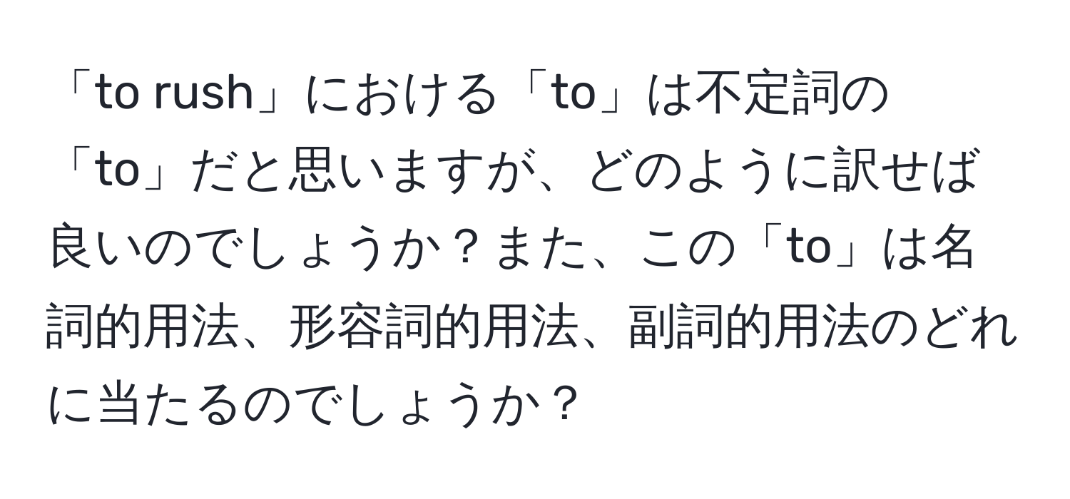 「to rush」における「to」は不定詞の「to」だと思いますが、どのように訳せば良いのでしょうか？また、この「to」は名詞的用法、形容詞的用法、副詞的用法のどれに当たるのでしょうか？