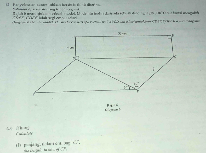 Penyelesaian secara Iukisan berskala tidak diterima.
Solutions by scale drawing is not accepted.
Rajah 6 menunjukkan sebuah model. Model itu terdiri daripada sebuah dinding tegak ABCD dan lantai mengufuk
CDEF, CDEF ialah segi empat selari.
Diagrum 6 shows a model. The model consists of a vertical wall ABCD and a horizontal floor CDEF. CDEF is a parallelogram.
Rajah 6
Diagr.m 6
(a) Hitung
Calzulate
(i) panjang. dalam cm, bagi CF.
the length, in ea, of CF,