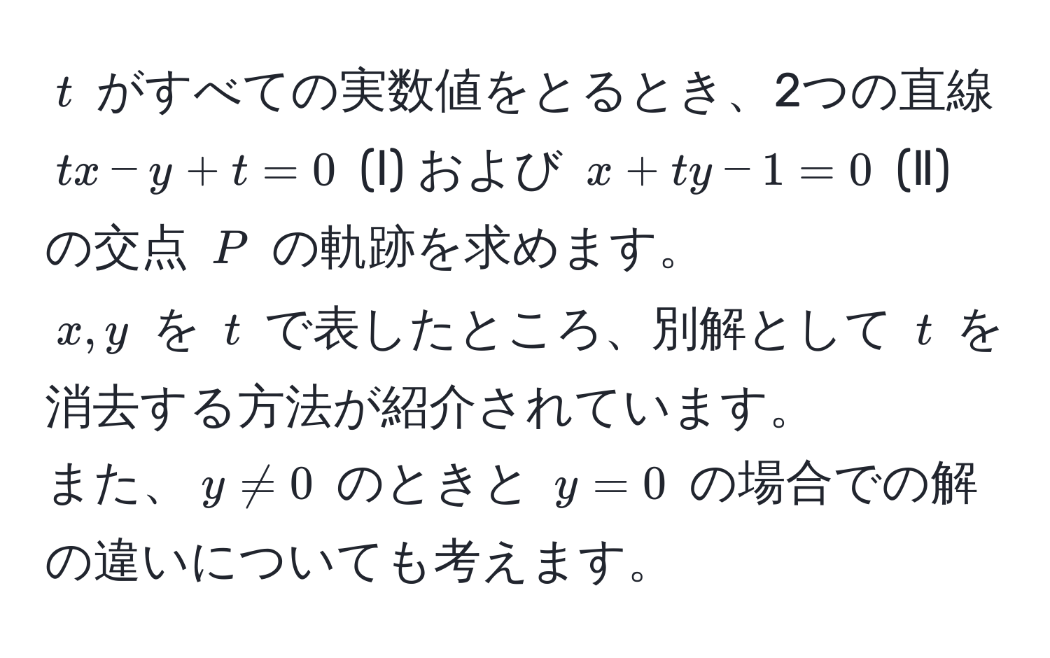 $t$ がすべての実数値をとるとき、2つの直線 $tx - y + t = 0$ (Ⅰ) および $x + ty - 1 = 0$ (Ⅱ) の交点 $P$ の軌跡を求めます。  
$x, y$ を $t$ で表したところ、別解として $t$ を消去する方法が紹介されています。  
また、$y != 0$ のときと $y = 0$ の場合での解の違いについても考えます。