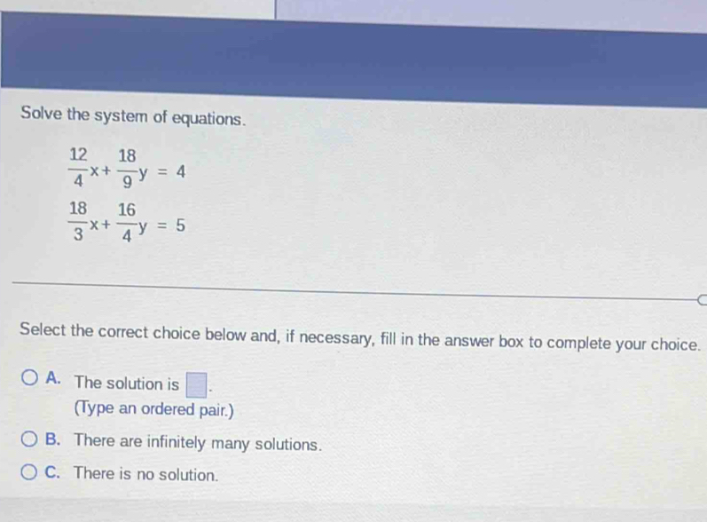 Solve the system of equations.
 12/4 x+ 18/9 y=4
 18/3 x+ 16/4 y=5
(
Select the correct choice below and, if necessary, fill in the answer box to complete your choice.
A. The solution is □. 
(Type an ordered pair.)
B. There are infinitely many solutions.
C. There is no solution.