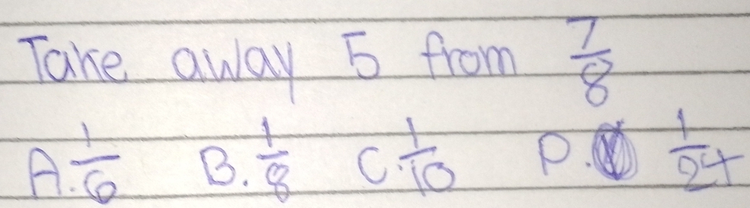 Take away 5 from  7/8 
A  1/6  B.  1/8  C  1/10  P  1/24 