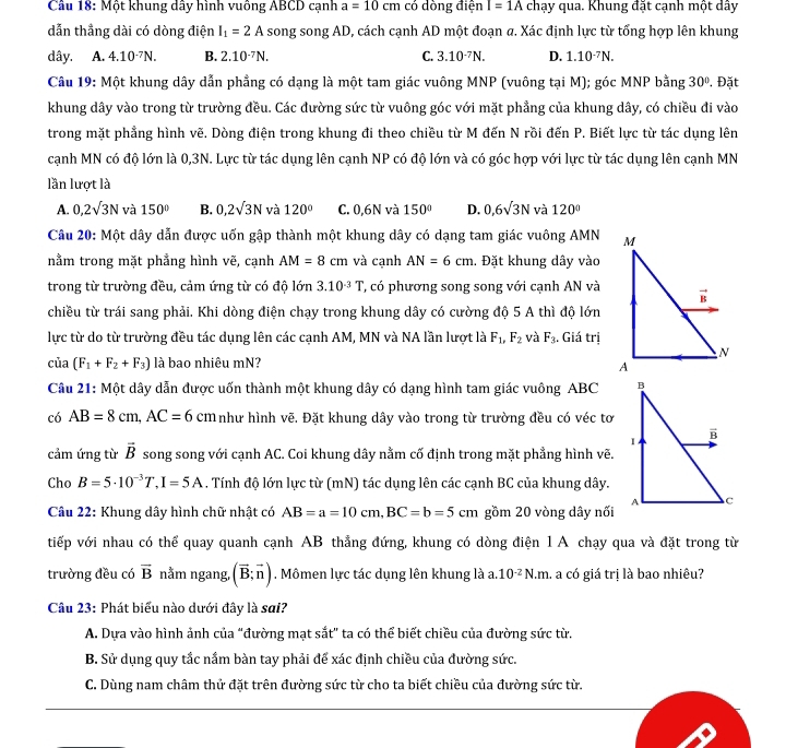 Một khung dây hình vuông ABCD cạnh a=10cm có dòng điện I=1A chạy qua. Khung đặt cạnh một dây
dẫn thẳng dài có dòng điện I_1=2A song song AD, cách cạnh AD một đoạn a. Xác định lực từ tổng hợp lên khung
dây. A. 4.10^(-7)N. B. 2.10^(-7)N. C. 3.10^(-7)N. D. 1.10^(-7)N.
Câu 19: Một khung dây dẫn phẳng có dạng là một tam giác vuông MNP (vuông tại M); góc MNP bằng 30° , Đặt
khung dây vào trong từ trường đều. Các đường sức từ vuông góc với mặt phẳng của khung dây, có chiều đi vào
trong mặt phẳng hình vẽ. Dòng điện trong khung đi theo chiều từ M đến N rồi đến P. Biết lực từ tác dụng lên
cạnh MN có độ lớn là 0,3N. Lực từ tác dụng lên cạnh NP có độ lớn và có góc hợp với lực từ tác dụng lên cạnh MN
lần lượt là
A. 0,2sqrt(3)N và 150° B. 0,2sqrt(3)N và 120° C. 0,6N và 150° D. 0,6sqrt(3)N và 120°
Câu 20: Một dây dẫn được uốn gập thành một khung dây có dạng tam giác vuông AMN
nằm trong mặt phẳng hình vẽ, cạnh AM=8cm và cạnh AN=6cm. Đặt khung dây vào
trong từ trường đều, cảm ứng từ có độ lớn 3.10^(-3)T ', có phương song song với cạnh AN và
chiều từ trái sang phải. Khi dòng điện chạy trong khung dây có cường độ 5 A thì độ lớn
lực từ do từ trường đều tác dụng lên các cạnh AM, MN và NA lần lượt là F_1,F_2 và F_3. Giá trị
cia(F_1+F_2+F_3) là bao nhiêu mN? 
Câu 21: Một dây dẫn được uốn thành một khung dây có dạng hình tam giác vuông ABC 
có AB=8cm,AC=6cm như hình vẽ. Đặt khung dây vào trong từ trường đều có véc tơ
cảm ứng từ vector B song song với cạnh AC. Coi khung dây nằm cố định trong mặt phẳng hình vẽ.
Cho B=5· 10^(-3)T,I=5A. Tính độ lớn lực từ (mN) tác dụng lên các cạnh BC của khung dây.
Câu 22: Khung dây hình chữ nhật có AB=a=10cm,BC=b=5cm gồm 20 vòng dây nối
tiếp với nhau có thể quay quanh cạnh AB thẳng đứng, khung có dòng điện 1 A chạy qua và đặt trong từ
trường đều có vector B nằm ngang, (vector B;vector n). Mômen lực tác dụng lên khung là a.10^(-2)N.m. L a có giá trị là bao nhiêu?
Câu 23: Phát biểu nào dưới đây là sai?
A. Dựa vào hình ảnh của “đường mạt sắt” ta có thể biết chiều của đường sức từ.
B. Sử dụng quy tắc nầm bàn tay phải để xác định chiều của đường sức.
C. Dùng nam châm thử đặt trên đường sức từ cho ta biết chiều của đường sức từ.