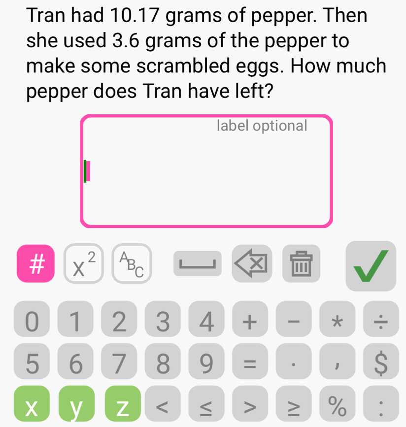 Tran had 10.17 grams of pepper. Then 
she used 3.6 grams of the pepper to 
make some scrambled eggs. How much 
pepper does Tran have left? 
label optional 
# X^2 ABC
X 0
0 1 2 3 4 + * ÷
5 6 7 8 9 = 1 S
X y Z < ≤ > ≥ %