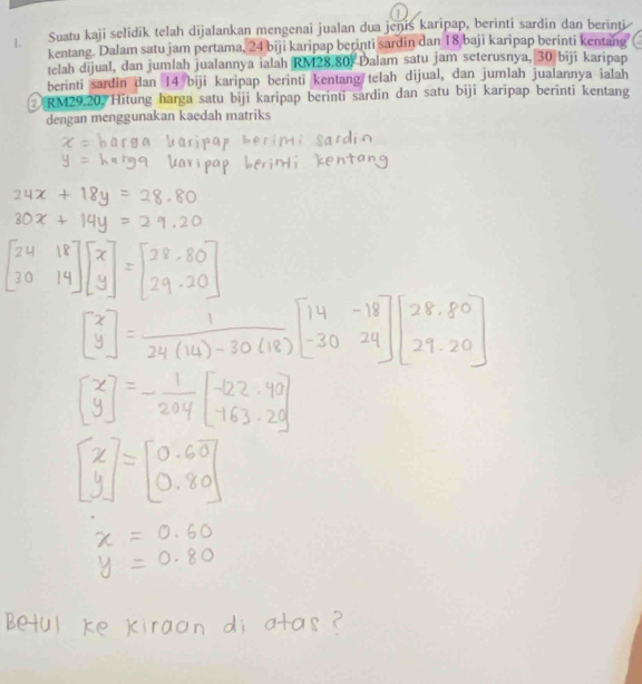 1.— Suatu kaji selidik telah dijalankan mengenai jualan dua jenis karipap, berinti sardin dan berinti 
kentang. Dalam satu jam pertama, 24 biji karipap berinti sardin dan 18 baji karipap berinti kentang 
telah dijual, dan jumlah jualannya ialah RM28.80) Dalam satu jam seterusnya, 30 biji karipap 
berinti sardin dan 14 biji karipap berinti kentang telah dijual, dan jumlah jualannya ialah 
② RM29.20 Hitung harga satu biji karipap berinti sardin dan satu biji karipap berinti kentang 
dengan menggunakan kaedah matriks