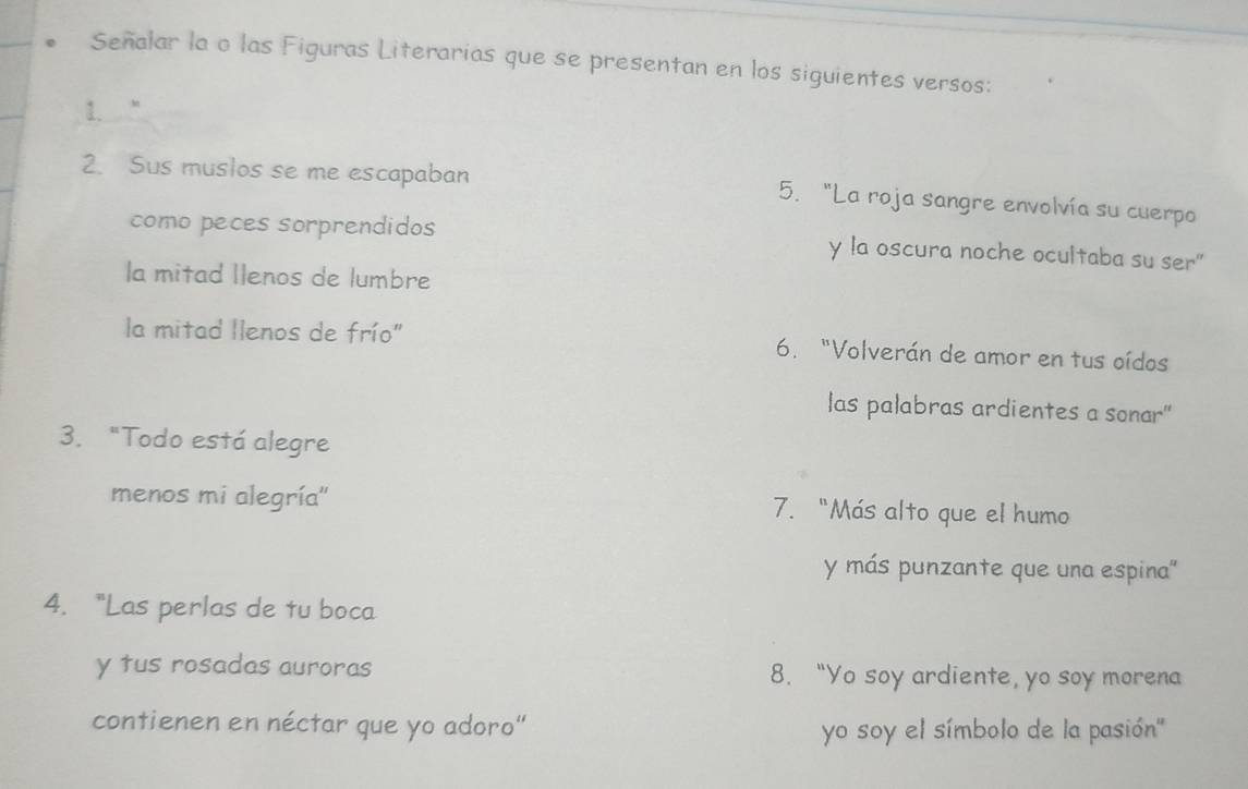 Señalar la o las Figuras Literarias que se presentan en los siguientes versos: 
1. “ 
2. Sus muslos se me escapaban 5. "La roja sangre envolvía su cuerpo 
como peces sorprendidos y la oscura noche ocultaba su ser 
la mitad Ilenos de lumbre 
la mitad llenos de frío" 6. "Volverán de amor en tus oídos 
las palabras ardientes a sonar" 
3. "Todo está alegre 
menos mi alegría'' 7. "Más alto que el humo 
y más punzante que una espina'' 
4. "Las perlas de tu boca 
y tus rosadas auroras 8. “Yo soy ardiente, yo soy morena 
contienen en néctar que yo adoro" yo soy el símbolo de la pasión''