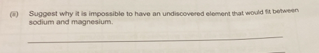 (ii) Suggest why it is impossible to have an undiscovered element that would fit between 
sodium and magnesium. 
_