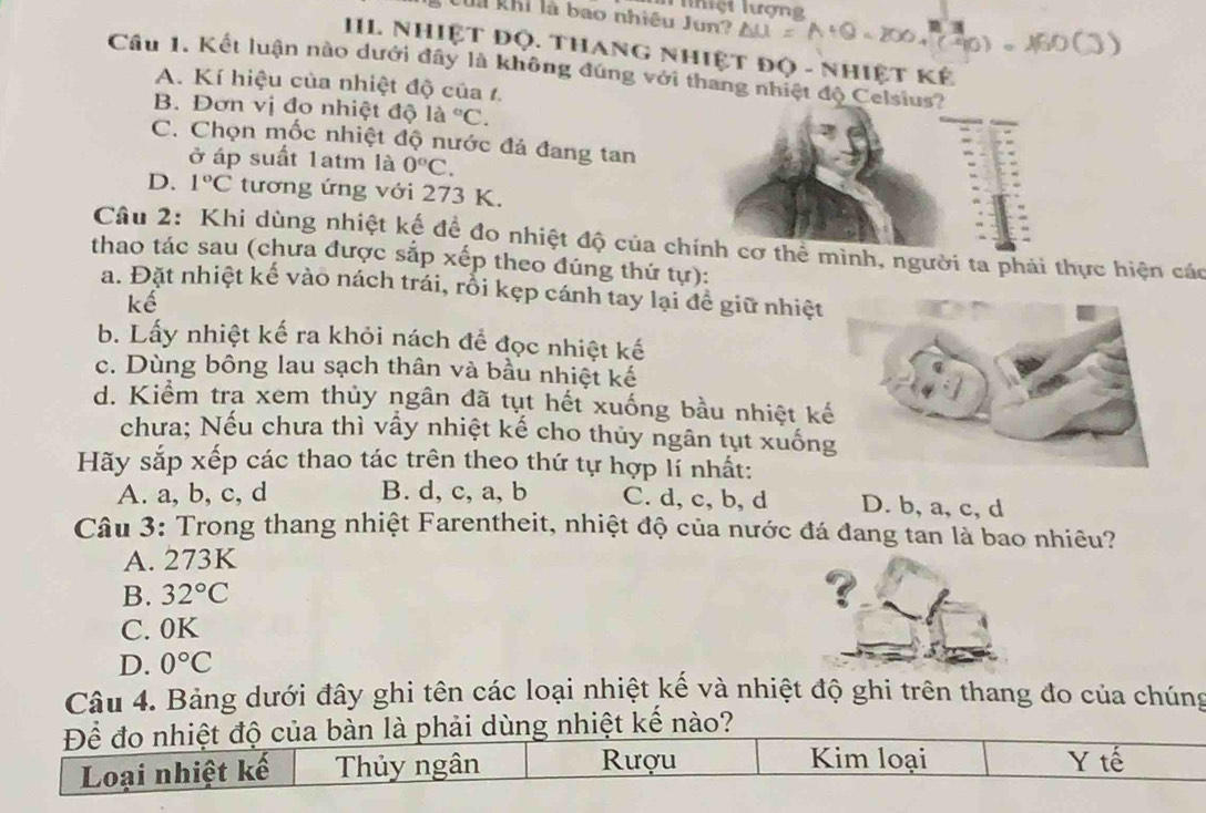 Thiệt lượng
Của khi là bao nhiều Jun?
IIL Nhiệt Độ. Thang nhiệt đọ - nhiệt kế
Câu 1. Kết luận nào dưới đây là không đúng với thang nhiệt độ Celsius?
A. Kí hiệu của nhiệt độ của 1.
B. Đơn vị đo nhiệt độ là ^circ C.
C. Chọn mốc nhiệt độ nước đá đang tan
ở áp suất 1atm là 0°C.
D. 1°C tương ứng với 273 K.
Câu 2: Khi dùng nhiệt kế đề đo nhiệt độ của chính cơ thể mình, người ta phải thực hiện các
thao tác sau (chưa được sắp xếp theo đúng thứ tự):
a. Đặt nhiệt kế vào nách trái, rỗi kẹp cánh tay lại để giữ nhiệt
kế
b. Lấy nhiệt kế ra khỏi nách để đọc nhiệt kế
c. Dùng bông lau sạch thân và bầu nhiệt kế
d. Kiểm tra xem thủy ngân đã tụt hết xuống bầu nhiệt kế
chưa; Nếu chưa thì vấy nhiệt kế cho thủy ngân tụt xuống
Hãy sắp xếp các thao tác trên theo thứ tự hợp lí nhất:
A. a, b, c, d B. d, c, a, b C. d, c, b, d D. b, a, c, d
Câu 3: Trong thang nhiệt Farentheit, nhiệt độ của nước đá đang tan là bao nhiêu?
A. 273K
B. 32°C
？
C. 0K
D. 0°C
Câu 4. Bảng dưới đây ghi tên các loại nhiệt kế và nhiệt độ ghi trên thang đo của chúng
Để đo nhiệt độ của bàn là phải dùng nhiệt kế nào?
Loại nhiệt kế Thủy ngân Rượu
Kim loại Y tế