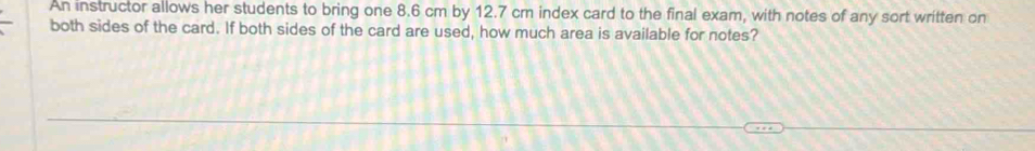 An instructor allows her students to bring one 8.6 cm by 12.7 cm index card to the final exam, with notes of any sort written on 
both sides of the card. If both sides of the card are used, how much area is available for notes?