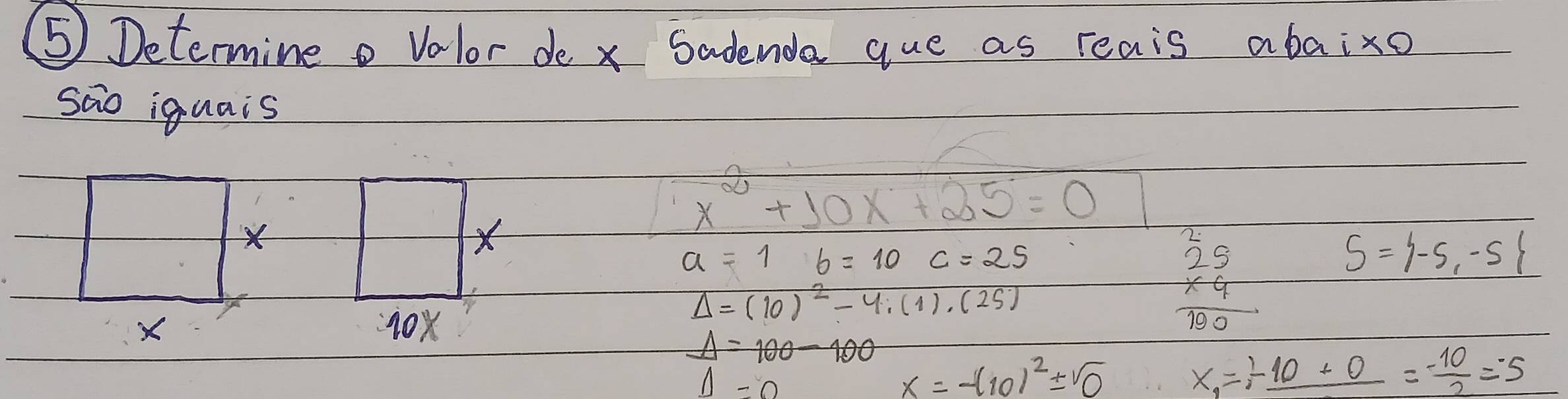 ⑤ Determine volor de x Sadenda que as reais abaixo 
sao iguais 
× 
×
x^2+10x+25=0
a=1b=10c=25
Delta =(10)^2-4.(1).(25)
X 10x
beginarrayr 25 25 * 4 hline 190endarray S= -5,-5
Delta =100-100
Delta =0
x=-(10)^2± sqrt(0)
x_1=frac 10+0= (-10)/2 =-5