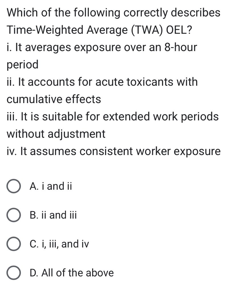 Which of the following correctly describes
Time-Weighted Average (TWA) OEL?
i. It averages exposure over an 8-hour
period
ii. It accounts for acute toxicants with
cumulative effects
iii. It is suitable for extended work periods
without adjustment
iv. It assumes consistent worker exposure
A. i and ii
B. ii and iii
C. i, iii, and iv
D. All of the above