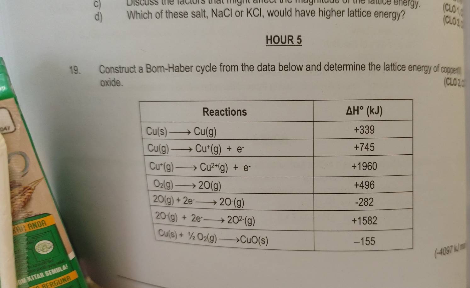 Discuss the factors that might alct
itude of the fattice energy. (CLO 1 0
d) Which of these salt, NaCl or KCl, would have higher lattice energy?
(CLO2C
HOUR 5
19. Construct a Born-Haber cycle from the data below and determine the lattice energy of copperl
oxide. (CLO 2, □
047
ANDA
(-4097 kJ m²
M KITAR SEMULA
FRGUNA