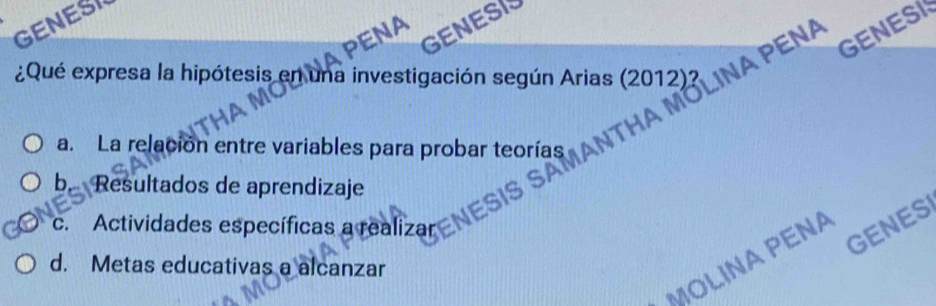 GENESI
NA
GENESI
¿Qué expresa la hipótesis en una investigación según Arias (2012)? LINA PENA
GENESI
a. La relación entre variables para probar teorías
b. Resultados de aprendizaje
c. Actividades específicas a realizar
GENES
MOLINAPENA
d. Metas educativas a alcanzar