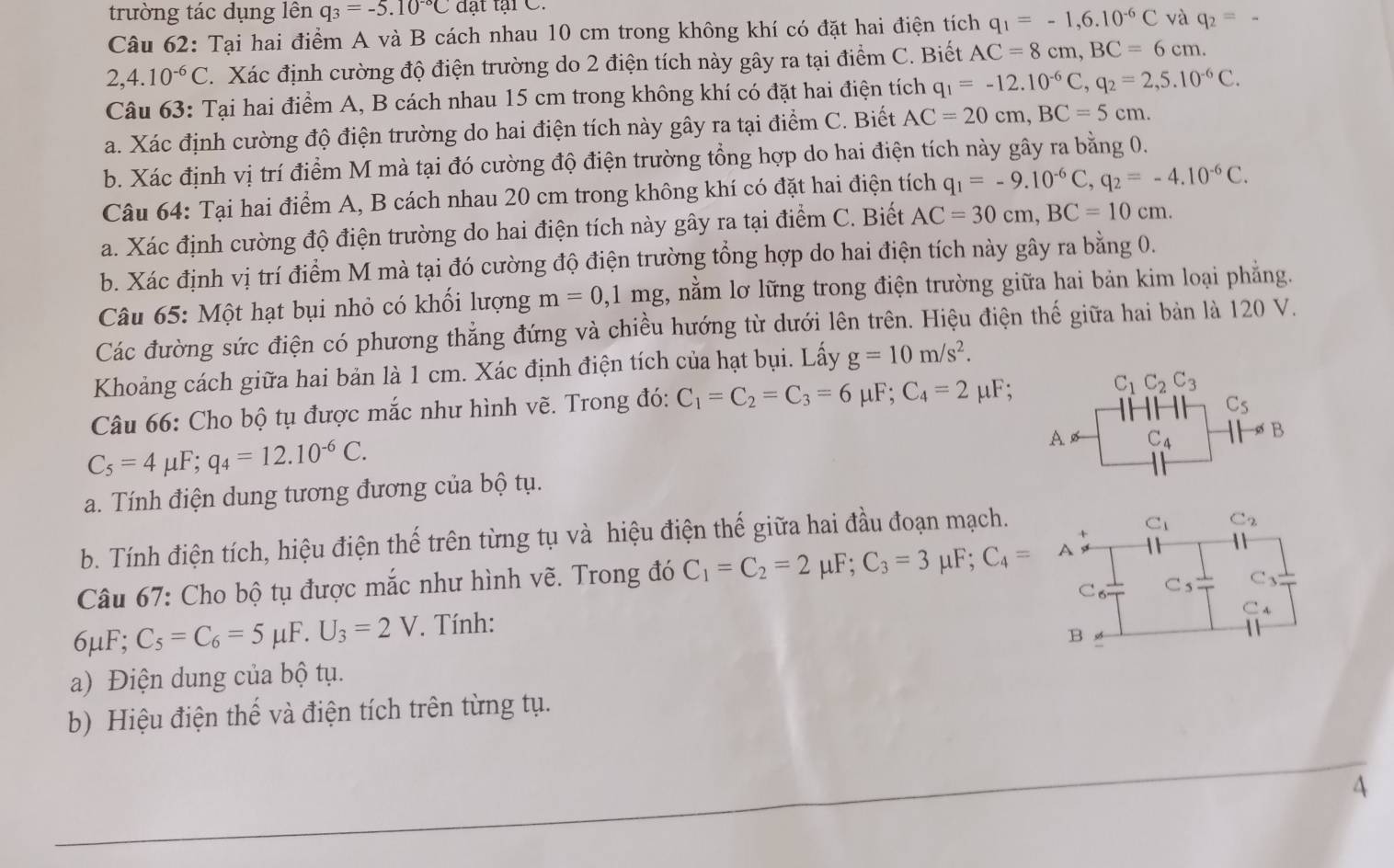 trường tác dụng lên q_3=-5.10^(-circ)C đt tại C.
Câu 62: Tại hai điểm A và B cách nhau 10 cm trong không khí có đặt hai điện tích q_1=-1,6.10^(-6)C và q_2=_ 
2,4.10^(-6)C.  Xác định cường độ điện trường do 2 điện tích này gây ra tại điểm C. Biết AC=8cm,BC=6cm.
Câu 63: Tại hai điểm A, B cách nhau 15 cm trong không khí có đặt hai điện tích q_1=-12.10^(-6)C,q_2=2,5.10^(-6)C.
a. Xác định cường độ điện trường do hai điện tích này gây ra tại điểm C. Biết AC=20cm,BC=5cm.
b. Xác định vị trí điểm M mà tại đó cường độ điện trường tổng hợp do hai điện tích này gây ra bằng 0.
Câu 64: Tại hai điểm A, B cách nhau 20 cm trong không khí có đặt hai điện tích q_1=-9.10^(-6)C,q_2=-4.10^(-6)C.
a. Xác định cường độ điện trường do hai điện tích này gây ra tại điểm C. Biết AC=30cm,BC=10cm.
b. Xác định vị trí điểm M mà tại đó cường độ điện trường tổng hợp do hai điện tích này gây ra bằng 0.
Câu 65: Một hạt bụi nhỏ có khối lượng m=0,1mg , nằm lơ lững trong điện trường giữa hai bản kim loại phẳng.
Các đường sức điện có phương thẳng đứng và chiều hướng từ dưới lên trên. Hiệu điện thế giữa hai bản là 120 V.
Khoảng cách giữa hai bản là 1 cm. Xác định điện tích của hạt bụi. Lấy g=10m/s^2.
Câu 66: Cho bộ tụ được mắc như hình vẽ. Trong đó: C_1=C_2=C_3=6mu F;C_4=2mu F
C_1C_2C_3
C_5
C_5=4mu F;q_4=12.10^(-6)C.
A ø C_4 B
a. Tính điện dung tương đương của bộ tụ.
b. Tính điện tích, hiệu điện thế trên từng tụ và hiệu điện thế giữa hai đầu đoạn mạch.
C_1 C_2
Câu 67: Cho bộ tụ được mắc như hình vẽ. Trong đó C_1=C_2=2 L _4F;C_3=3mu F;C_4= 
C. C_5 C_3
C_4
6μF; C_5=C_6=5mu F.U_3=2V. Tính:
B
a) Điện dung của bộ tụ.
b) Hiệu điện thế và điện tích trên từng tụ.
4