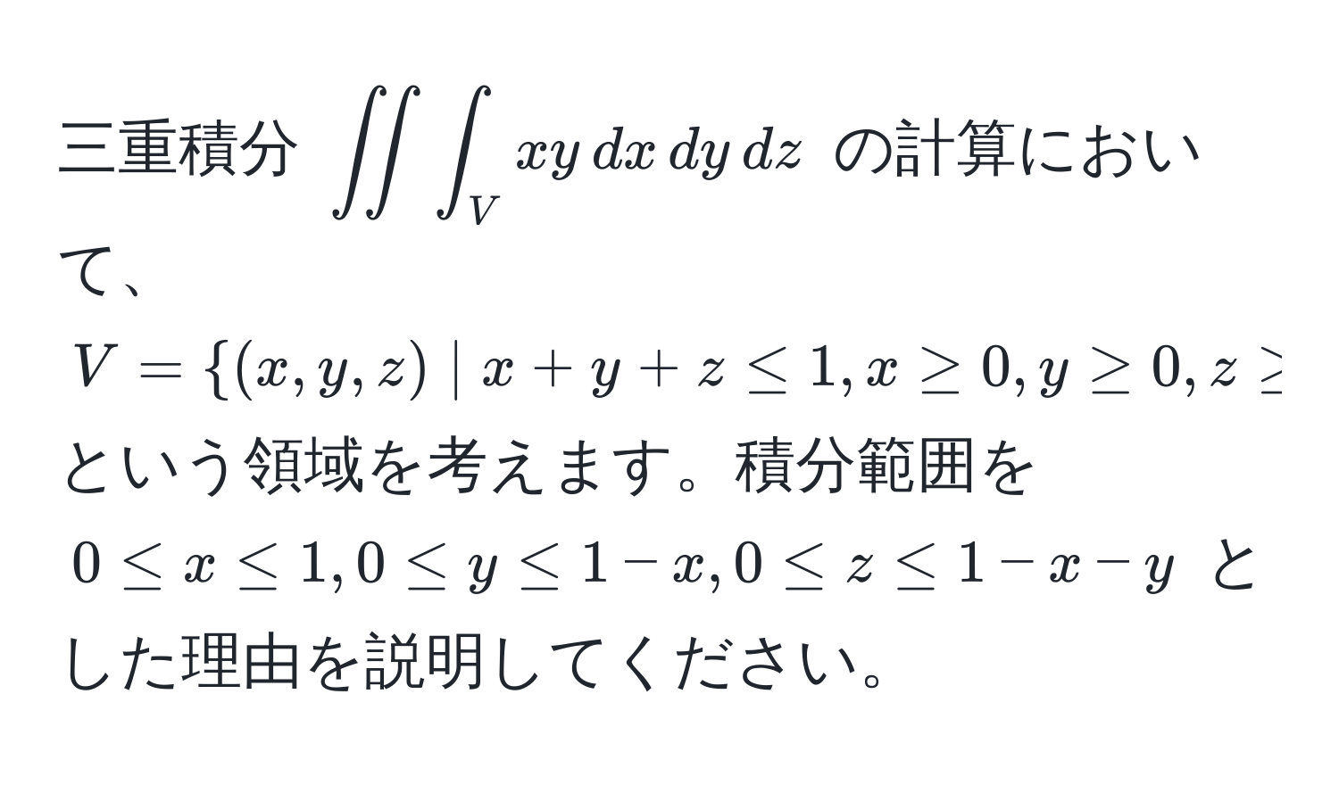 三重積分 $∈t ∈t ∈t_V xy , dx , dy , dz$ の計算において、$V=(x,y,z) | x+y+z≤ 1, x ≥ 0, y ≥ 0, z ≥ 0$ という領域を考えます。積分範囲を $0 ≤ x ≤ 1, 0 ≤ y ≤ 1-x, 0 ≤ z ≤ 1-x-y$ とした理由を説明してください。