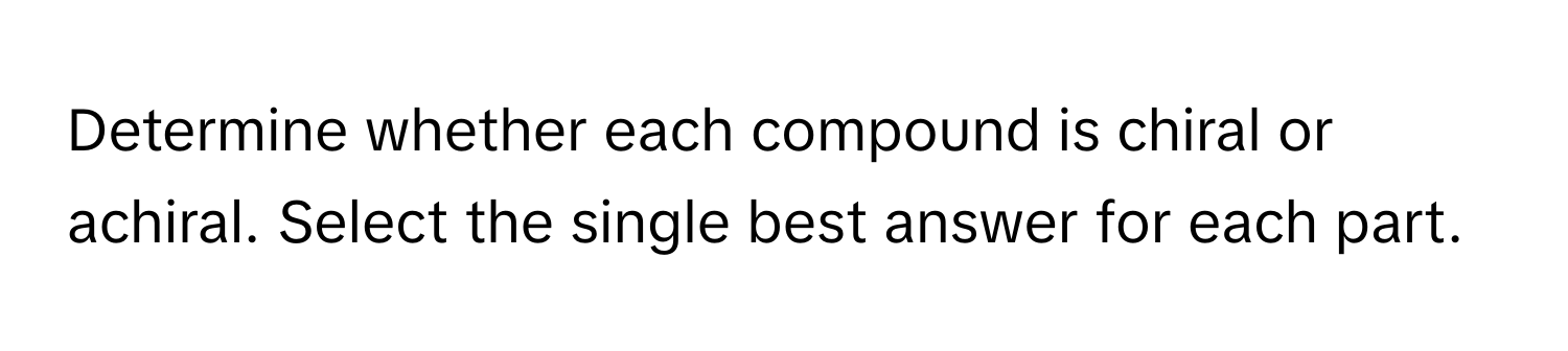 Determine whether each compound is chiral or achiral. Select the single best answer for each part.