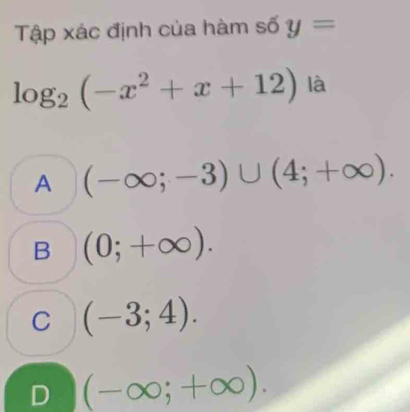 Tập xác định của hàm số y=
log _2(-x^2+x+12) là
A (-∈fty ;-3)∪ (4;+∈fty ).
B (0;+∈fty ).
C (-3;4).
D (-∈fty ;+∈fty ).