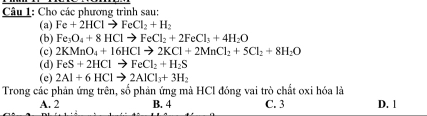 Cho các phương trình sau:
(a) Fe+2HClto FeCl_2+H_2
(b) Fe_3O_4+8HClto FeCl_2+2FeCl_3+4H_2O
(c) 2KMnO_4+16HClto 2KCl+2MnCl_2+5Cl_2+8H_2O
(d) FeS+2HClto FeCl_2+H_2S
(e) 2Al+6HClto 2AlCl_3+3H_2
Trong các phản ứng trên, số phản ứng mà HCl đóng vai trò chất oxi hóa là
A. 2 B. 4 C. 3 D. 1