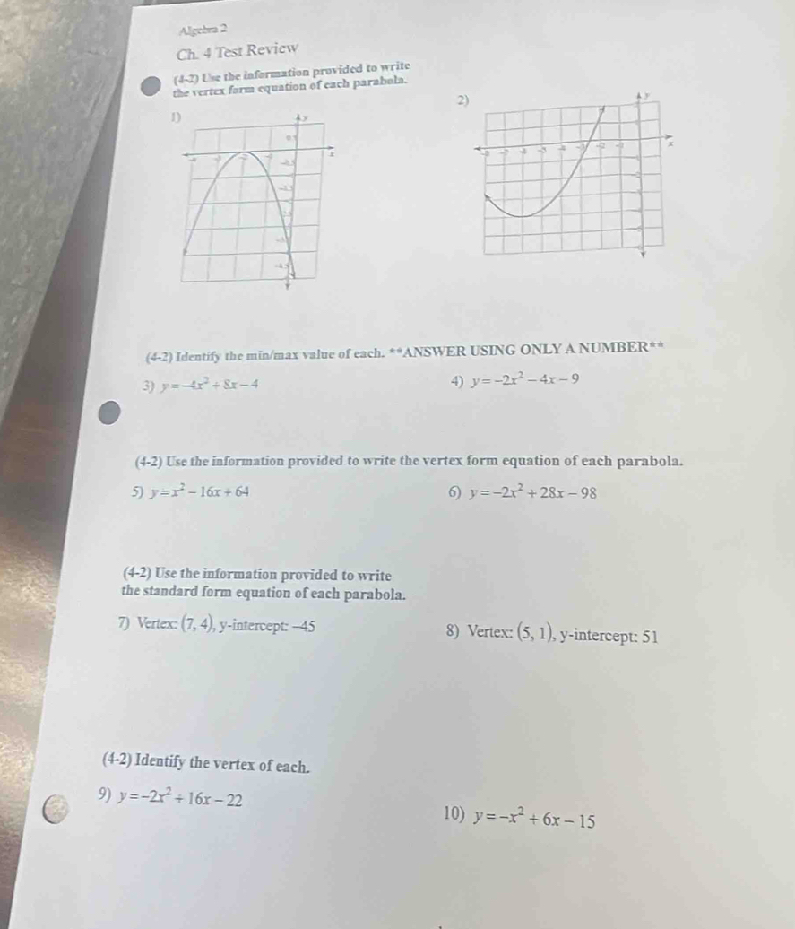 Algebra 2 
Ch. 4 Test Review 
(4-2) Use the information provided to write 
the vertex form equation of each parabola.
(4-2) Identify the min/max value of each. **ANSWER USING ONLY A NUMBER** 
3) y=-4x^2+8x-4
4) y=-2x^2-4x-9
(4-2 2) Use the information provided to write the vertex form equation of each parabola. 
5) y=x^2-16x+64 6) y=-2x^2+28x-98
(4-2) Use the information provided to write 
the standard form equation of each parabola. 
7) Vertex: (7,4), , y-intercept: -45 8) Vertex: (5,1), , y-intercept: 51 
(4-2) Identify the vertex of each. 
9) y=-2x^2+16x-22
10) y=-x^2+6x-15