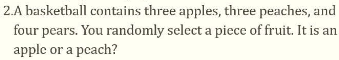 A basketball contains three apples, three peaches, and 
four pears. You randomly select a piece of fruit. It is an 
apple or a peach?