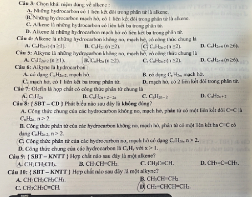 Chọn khái niệm đúng về alkene :
A. Những hydrocarbon có 1 liên kết đôi trong phân tử là alkene.
B. Những hydrocarbon mạch hở, có 1 liên kết đôi trong phân tử là alkene.
C. Alkene là những hydrocarbon có liên kết ba trong phân tử.
D. Alkene là những hydrocarbon mạch hở có liên kết ba trong phân tử.
Câu 4: Alkene là những hydrocarbon không no, mạch hở, có công thức chung là
A. C_nH_2n+2(n≥ 1). B. C_nH_2n(n≥ 2). C C_nH_2n-2(n≥ 2). D, C_nH_2n-6(n≥ 6).
Câu 5: Alkyne là những hydrocarbon không no, mạch bở, có công thức chung là
A. C_nH_2n+2(n≥ 1). B. C_nH_2n(n≥ 2). C. C_nH_2n-7(n≥ 2). D. C_nH_2n-6(n≥ 6),
Câu 6: Alkyne là hydrocarbon :
A. có dạng C_nH_2n-2 , mạch hở. B. có dạng C_nH_2n, mạch hở.
C. mạch hở, có 1 liên kết ba trong phân tử. D. mạch hở, có 2 liên kết đôi trong phân tử.
Câu 7: Olefin là hợp chất có công thức phân tử chung là
A. C_nH_2n B. C_nH_2n+2-2a C. C_nH_2n-2 D. C_nH_2n+2
Câu x :  SBT - CD  Phát biểu nào sau đây là không đúng?
A. Công thức chung của các hydrocarbon không no, mạch hở, phân tử có một liên kết đôi C-C1 a
C_nH_2n,n>2.
B. Công thức phân tử của các hydrocarbon không no, mạch hở, phân tử cỏ một liên kết ba Cequiv C có
dạng C_nH_2n-2,n>2.
C. Công thức phân tử của các hydrocarbon no, mạch hở có dạng C_nH_2n,n>2.
D. Công thức chung của các hydrocarbon là C_xH y với x>1.
Câu 9: (SBT-KNTT) Hợp chất nào sau đây là một alkene?
A. CH_3CH_2CH_3. B. CH_3CH=CH_2. C. CH_3Cequiv CH. D. CH_2=C=CH_2.
Câu 10: SBT-KNTT Hợp chất nào sau đây là một alkync?
A. CH_3CH_2CH_2CH_3. B. CH_3CH=CH_2.
C. CH_3CH_2Cequiv CH. D CH_2=CHCH=CH_2.