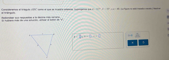 Consideremos el triágulo ABC como el que se muestra adelante. Supongamos que A=117°, C=33° y a=40 1. (La figura no está trazada a escala.) Resolver 
? 
el triángulo. 
Redondear sus respuestas a la décima más cercana. 
Si hubiera más de una solución, utilizar el botón de 'o'.

B=□ 0, b=□ , c=□
□ +□ beginarrayr her enclosecircle2 hline endarray
× 5