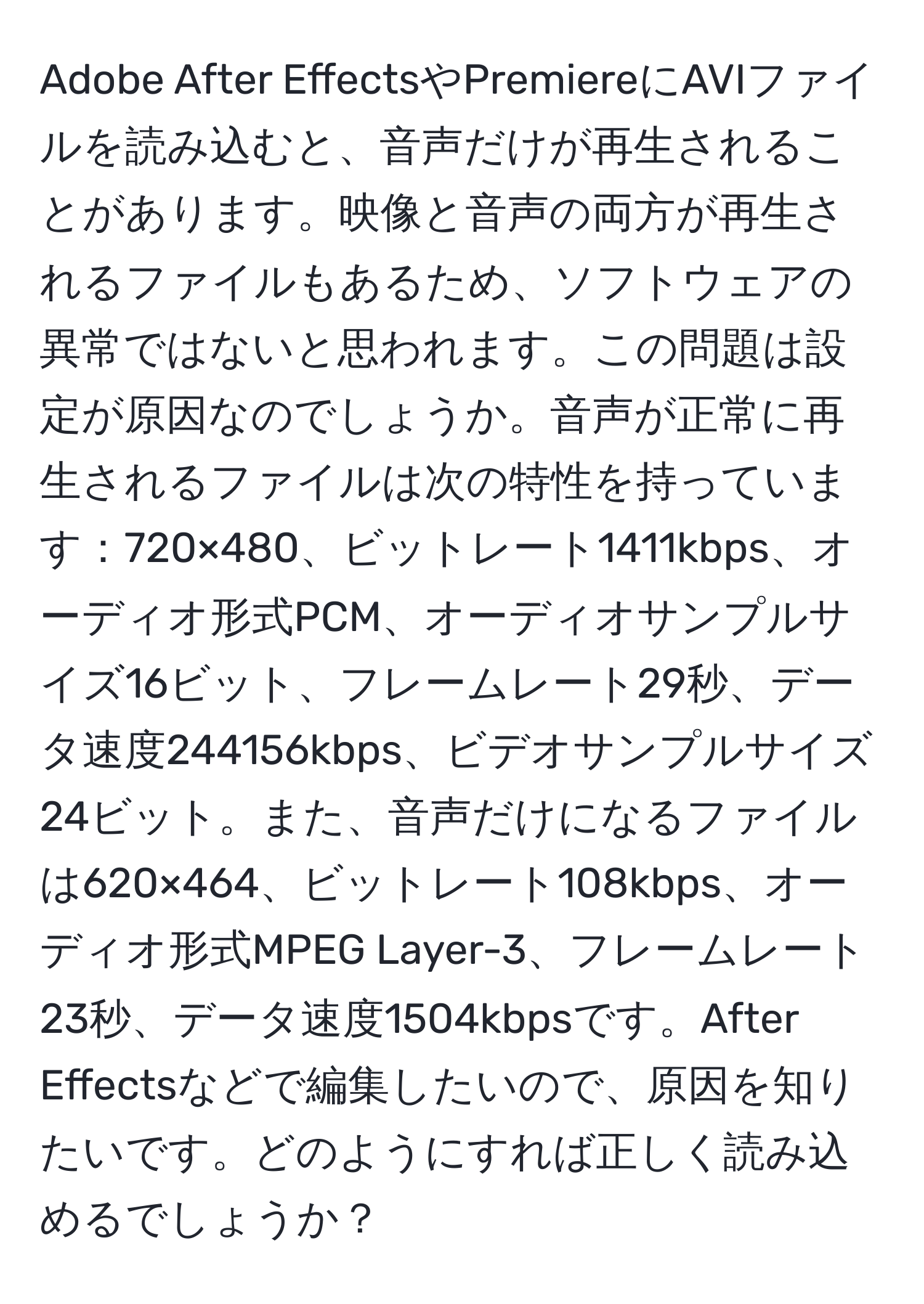 Adobe After EffectsやPremiereにAVIファイルを読み込むと、音声だけが再生されることがあります。映像と音声の両方が再生されるファイルもあるため、ソフトウェアの異常ではないと思われます。この問題は設定が原因なのでしょうか。音声が正常に再生されるファイルは次の特性を持っています：720×480、ビットレート1411kbps、オーディオ形式PCM、オーディオサンプルサイズ16ビット、フレームレート29秒、データ速度244156kbps、ビデオサンプルサイズ24ビット。また、音声だけになるファイルは620×464、ビットレート108kbps、オーディオ形式MPEG Layer-3、フレームレート23秒、データ速度1504kbpsです。After Effectsなどで編集したいので、原因を知りたいです。どのようにすれば正しく読み込めるでしょうか？