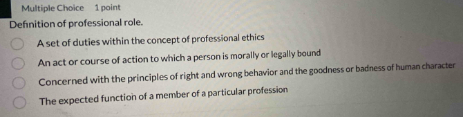 Defnition of professional role.
A set of duties within the concept of professional ethics
An act or course of action to which a person is morally or legally bound
Concerned with the principles of right and wrong behavior and the goodness or badness of human character
The expected function of a member of a particular profession