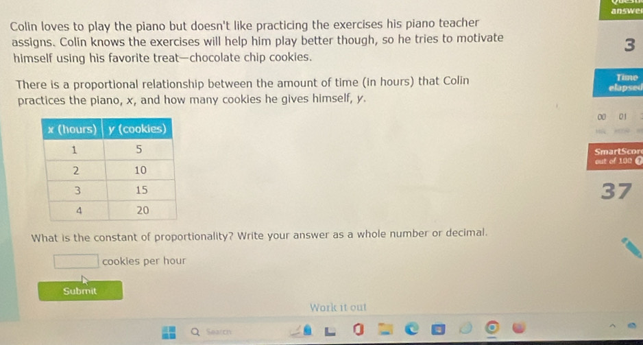 answe 
Colin loves to play the piano but doesn't like practicing the exercises his piano teacher 
assigns. Colin knows the exercises will help him play better though, so he tries to motivate 
3 
himself using his favorite treat—chocolate chip cookies. 
There is a proportional relationship between the amount of time (in hours) that Colin elapsed Time 
practices the piano, x, and how many cookies he gives himself, y. 
00 01 
Smart S cor 
out of 100 @ 
37 
What is the constant of proportionality? Write your answer as a whole number or decimal.
()^circ = □ /□   cookies per hour 
Submit 
Work it out 
Search