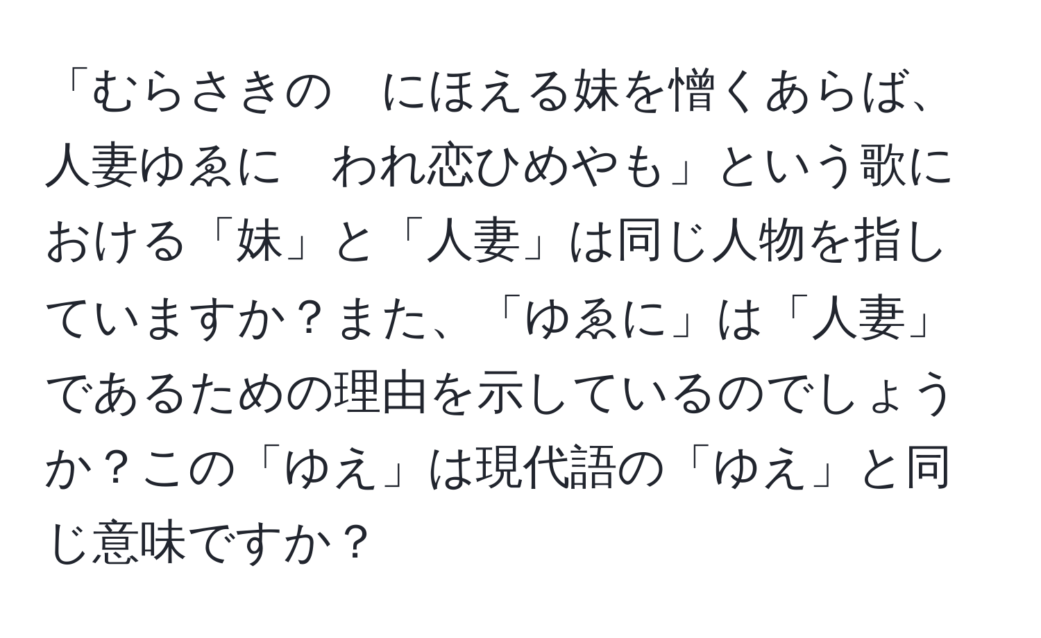 「むらさきの　にほえる妹を憎くあらば、人妻ゆゑに　われ恋ひめやも」という歌における「妹」と「人妻」は同じ人物を指していますか？また、「ゆゑに」は「人妻」であるための理由を示しているのでしょうか？この「ゆえ」は現代語の「ゆえ」と同じ意味ですか？