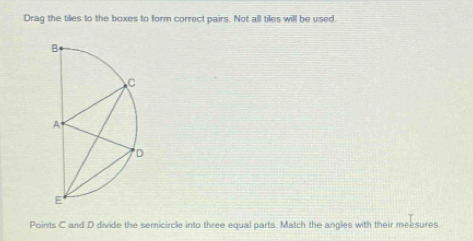 Drag the tiles to the boxes to form correct pairs. Not all tiles will be used. 
Points C and D divide the semicircle into three equal parts. Match the angles with their meesures.